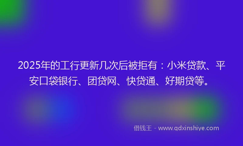 2025年的工行更新几次后被拒有：小米贷款、平安口袋银行、团贷网、快贷通、好期贷等。