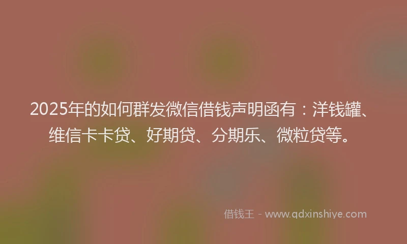 2025年的如何群发微信借钱声明函有：洋钱罐、维信卡卡贷、好期贷、分期乐、微粒贷等。