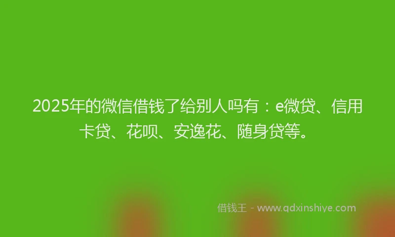 2025年的微信借钱了给别人吗有：e微贷、信用卡贷、花呗、安逸花、随身贷等。