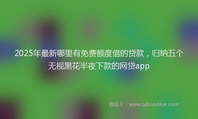 2025年最新哪里有免费额度借的贷款，归纳五个无视黑花半夜下款的网贷app