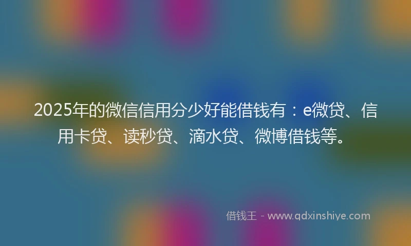 2025年的微信信用分少好能借钱有：e微贷、信用卡贷、读秒贷、滴水贷、微博借钱等。