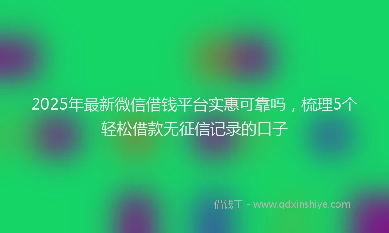 2025年最新微信借钱平台实惠可靠吗，梳理5个轻松借款无征信记录的口子