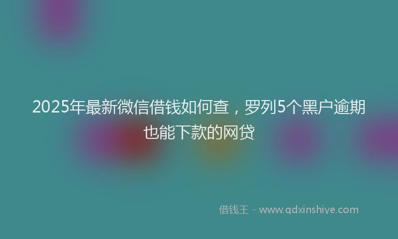 2025年最新微信借钱如何查，罗列5个黑户逾期也能下款的网贷