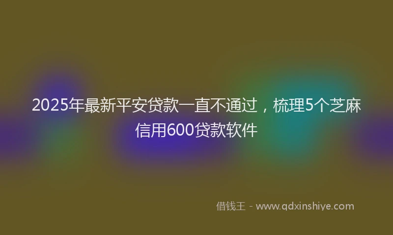 2025年最新平安贷款一直不通过，梳理5个芝麻信用600贷款软件