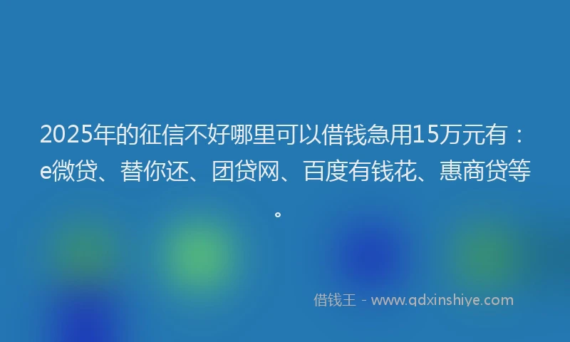 2025年的征信不好哪里可以借钱急用15万元有：e微贷、替你还、团贷网、百度有钱花、惠商贷等。