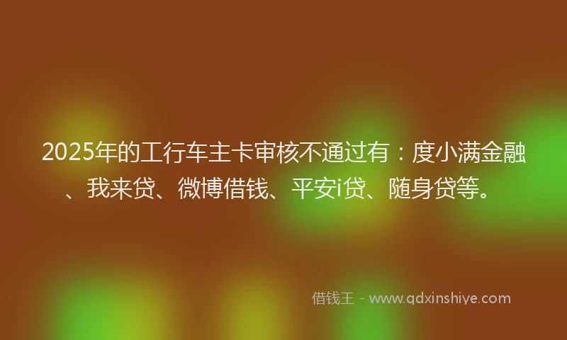 2025年的工行车主卡审核不通过有：度小满金融、我来贷、微博借钱、平安i贷、随身贷等。