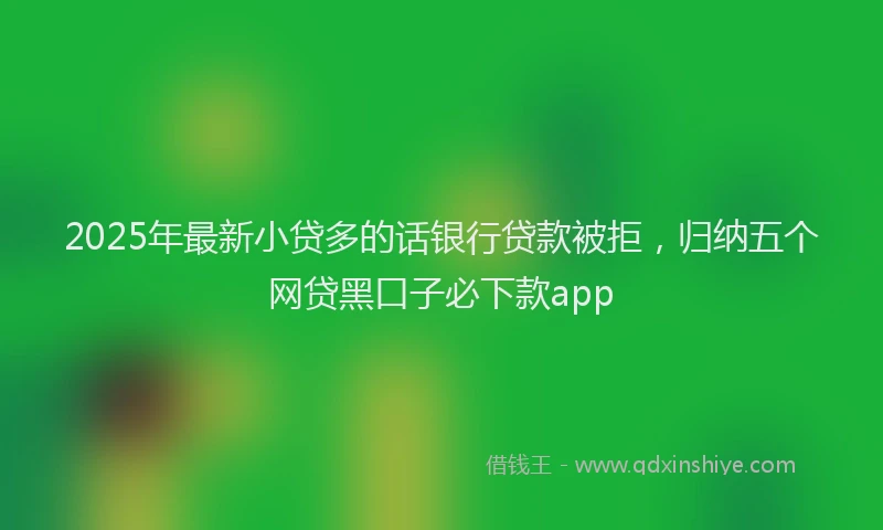 2025年最新小贷多的话银行贷款被拒，归纳五个网贷黑口子必下款app