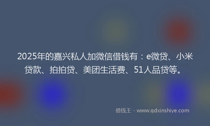2025年的嘉兴私人加微信借钱有：e微贷、小米贷款、拍拍贷、美团生活费、51人品贷等。