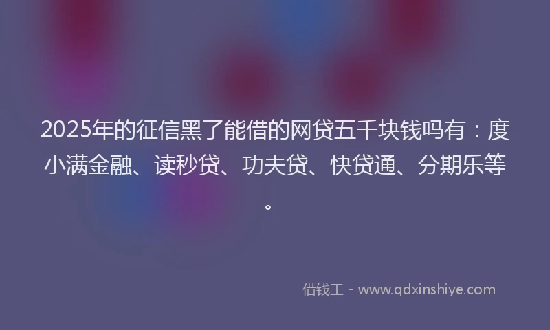 2025年的征信黑了能借的网贷五千块钱吗有：度小满金融、读秒贷、功夫贷、快贷通、分期乐等。