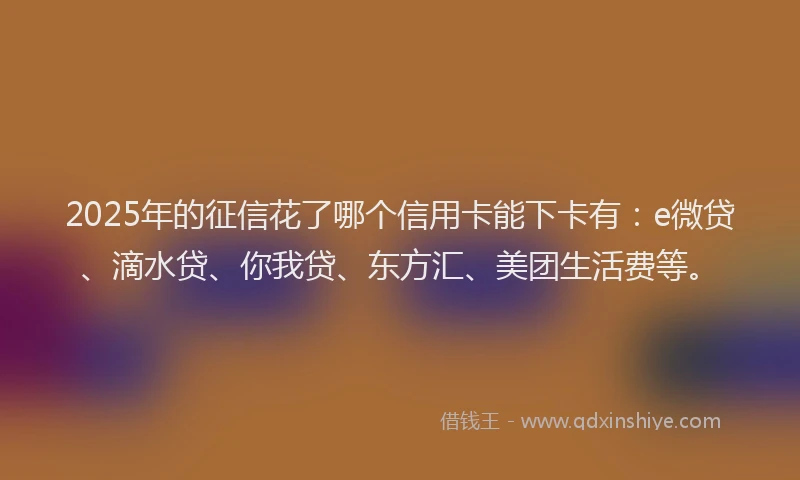 2025年的征信花了哪个信用卡能下卡有：e微贷、滴水贷、你我贷、东方汇、美团生活费等。
