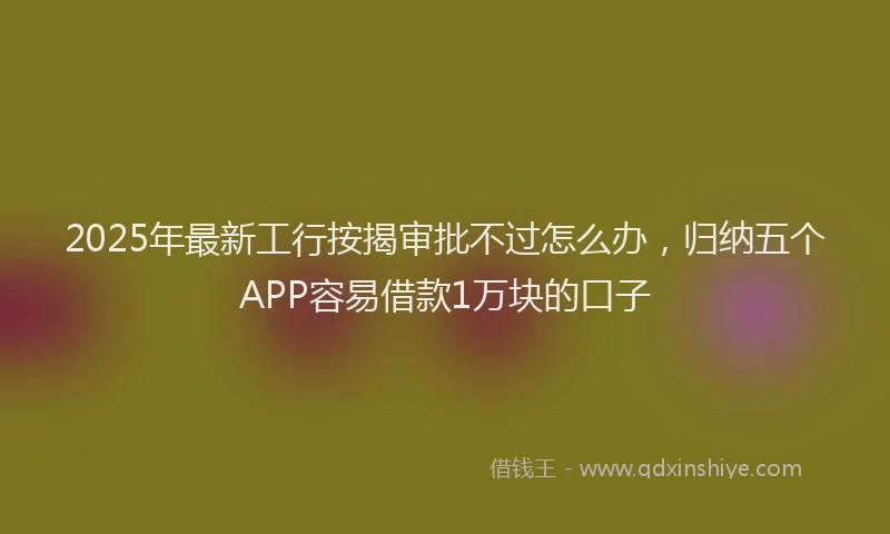 2025年最新工行按揭审批不过怎么办，归纳五个APP容易借款1万块的口子