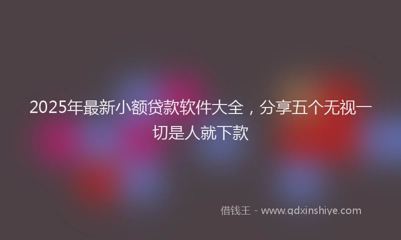 2025年最新小额贷款软件大全，分享五个无视一切是人就下款