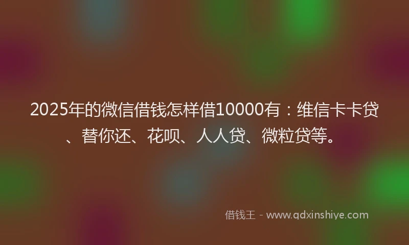 2025年的微信借钱怎样借10000有：维信卡卡贷、替你还、花呗、人人贷、微粒贷等。