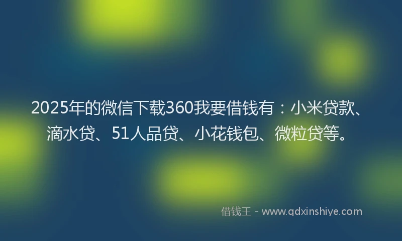 2025年的微信下载360我要借钱有：小米贷款、滴水贷、51人品贷、小花钱包、微粒贷等。