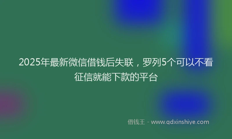 2025年最新微信借钱后失联，罗列5个可以不看征信就能下款的平台