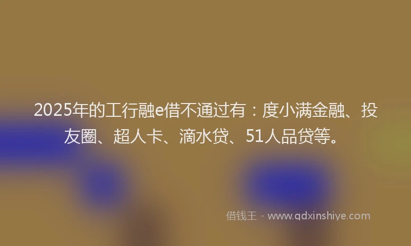 2025年的工行融e借不通过有：度小满金融、投友圈、超人卡、滴水贷、51人品贷等。