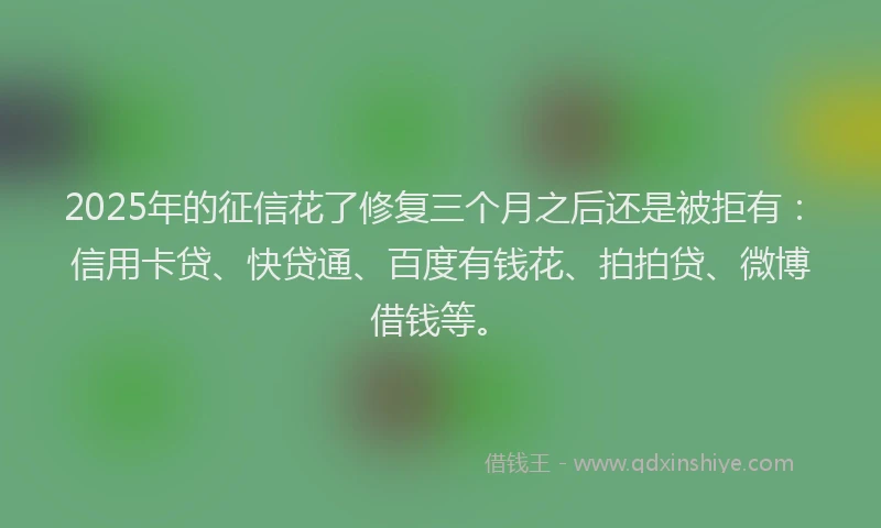 2025年的征信花了修复三个月之后还是被拒有：信用卡贷、快贷通、百度有钱花、拍拍贷、微博借钱等。