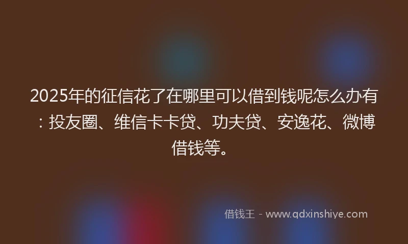 2025年的征信花了在哪里可以借到钱呢怎么办有：投友圈、维信卡卡贷、功夫贷、安逸花、微博借钱等。