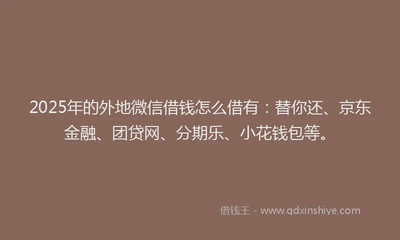 2025年的外地微信借钱怎么借有：替你还、京东金融、团贷网、分期乐、小花钱包等。