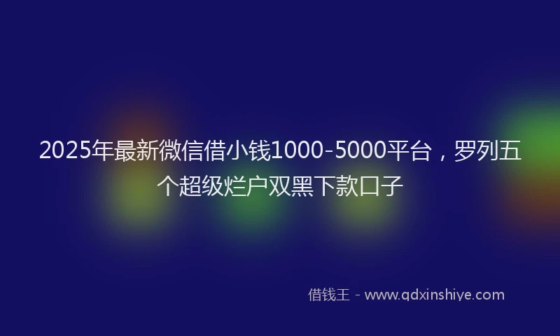 2025年最新微信借小钱1000-5000平台，罗列五个超级烂户双黑下款口子