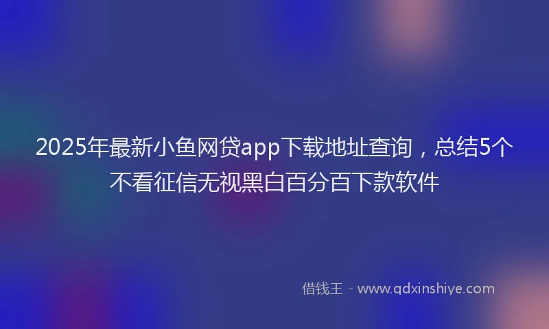 2025年最新小鱼网贷app下载地址查询，总结5个不看征信无视黑白百分百下款软件