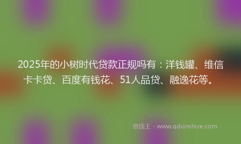 2025年的小树时代贷款正规吗有：洋钱罐、维信卡卡贷、百度有钱花、51人品贷、融逸花等。