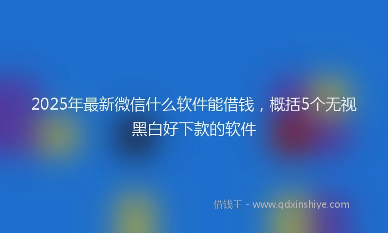 2025年最新微信什么软件能借钱，概括5个无视黑白好下款的软件