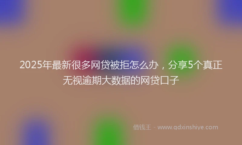 2025年最新很多网贷被拒怎么办，分享5个真正无视逾期大数据的网贷口子