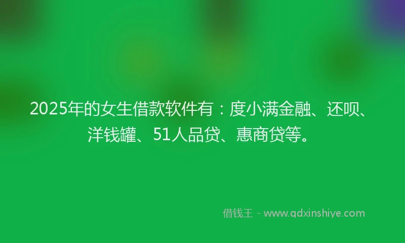 2025年的女生借款软件有：度小满金融、还呗、洋钱罐、51人品贷、惠商贷等。