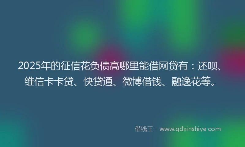 2025年的征信花负债高哪里能借网贷有：还呗、维信卡卡贷、快贷通、微博借钱、融逸花等。