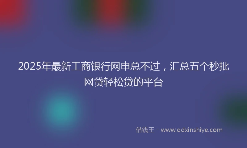 2025年最新工商银行网申总不过，汇总五个秒批网贷轻松贷的平台