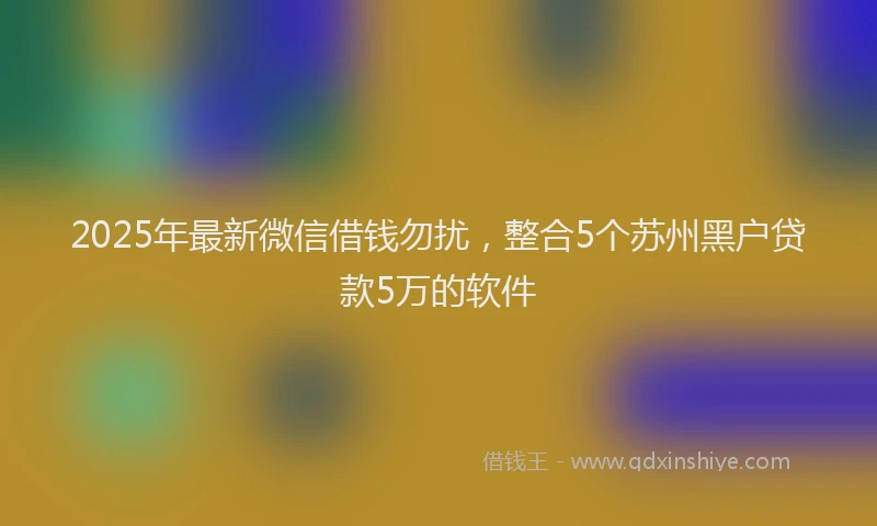 2025年最新微信借钱勿扰，整合5个苏州黑户贷款5万的软件