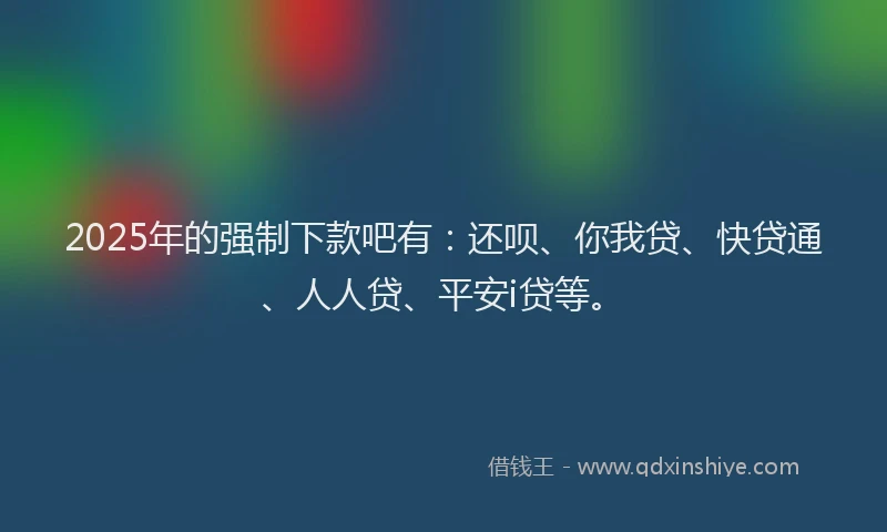 2025年的强制下款吧有：还呗、你我贷、快贷通、人人贷、平安i贷等。