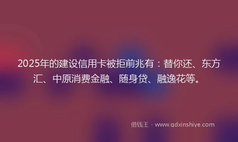 2025年的建设信用卡被拒前兆有：替你还、东方汇、中原消费金融、随身贷、融逸花等。