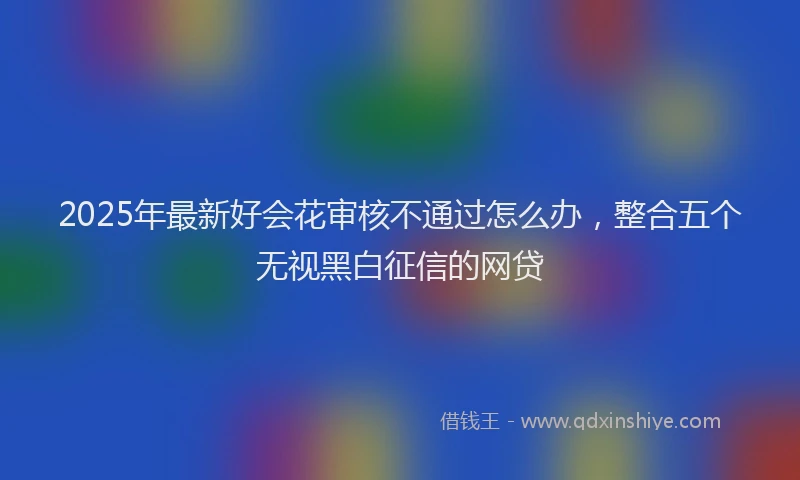 2025年最新好会花审核不通过怎么办，整合五个无视黑白征信的网贷