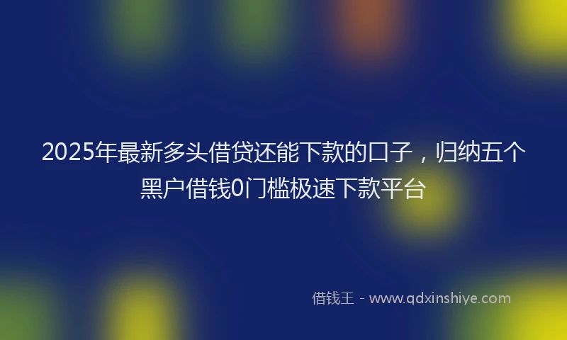 2025年最新多头借贷还能下款的口子，归纳五个黑户借钱0门槛极速下款平台