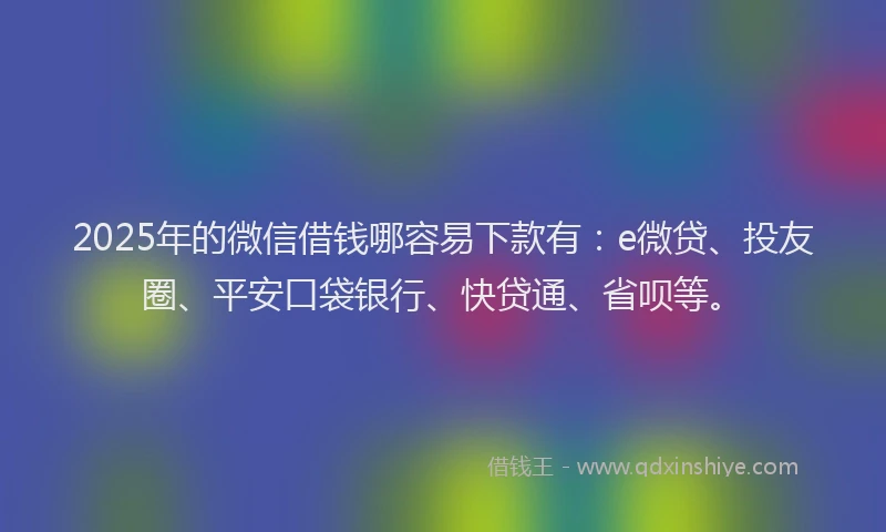 2025年的微信借钱哪容易下款有：e微贷、投友圈、平安口袋银行、快贷通、省呗等。