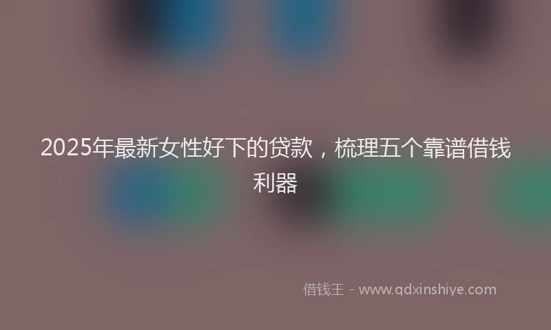 2025年最新女性好下的贷款，梳理五个靠谱借钱利器