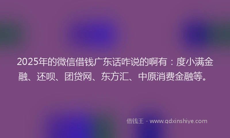 2025年的微信借钱广东话咋说的啊有：度小满金融、还呗、团贷网、东方汇、中原消费金融等。