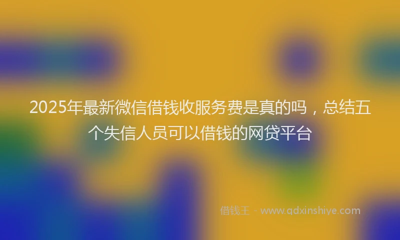 2025年最新微信借钱收服务费是真的吗，总结五个失信人员可以借钱的网贷平台