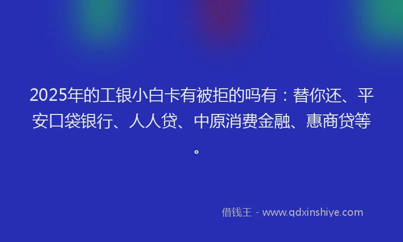 2025年的工银小白卡有被拒的吗有：替你还、平安口袋银行、人人贷、中原消费金融、惠商贷等。