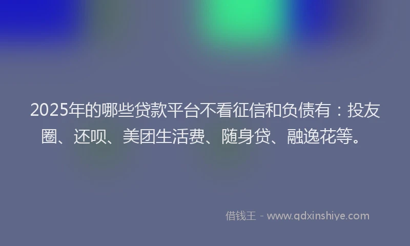 2025年的哪些贷款平台不看征信和负债有：投友圈、还呗、美团生活费、随身贷、融逸花等。