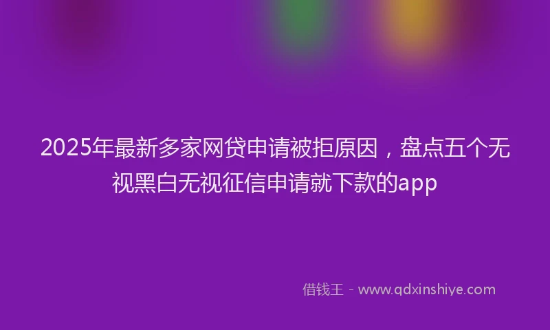 2025年最新多家网贷申请被拒原因，盘点五个无视黑白无视征信申请就下款的app