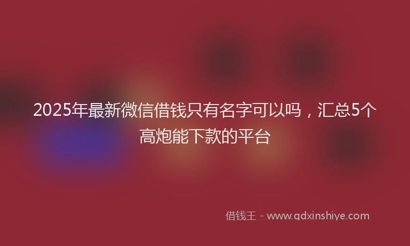 2025年最新微信借钱只有名字可以吗，汇总5个高炮能下款的平台