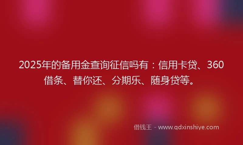 2025年的备用金查询征信吗有：信用卡贷、360借条、替你还、分期乐、随身贷等。