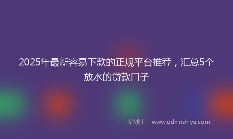 2025年最新容易下款的正规平台推荐，汇总5个放水的贷款口子