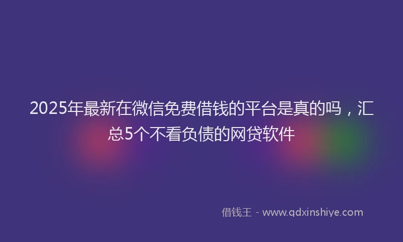 2025年最新在微信免费借钱的平台是真的吗，汇总5个不看负债的网贷软件