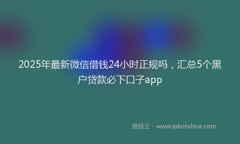 2025年最新微信借钱24小时正规吗，汇总5个黑户贷款必下口子app