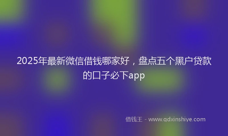 2025年最新微信借钱哪家好，盘点五个黑户贷款的口子必下app