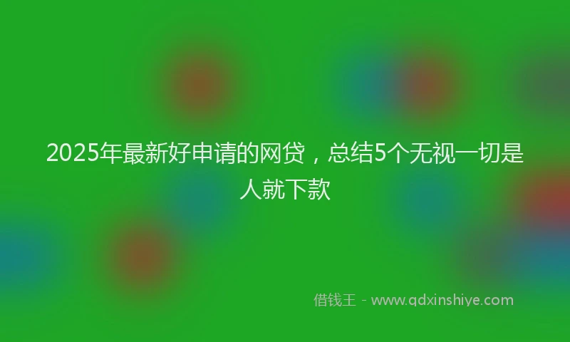 2025年最新好申请的网贷，总结5个无视一切是人就下款